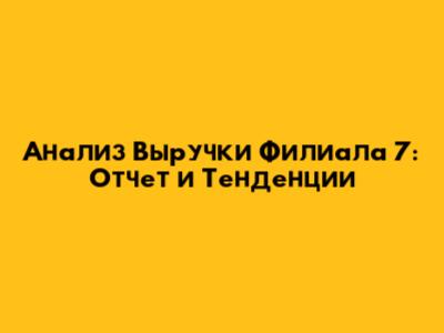 Анализ Выручки Филиала 7: Отчет и Тенденции
