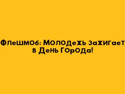 Флешмоб: Молодежь зажигает в День Города!