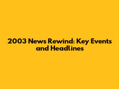 2003 News Rewind: Key Events and Headlines