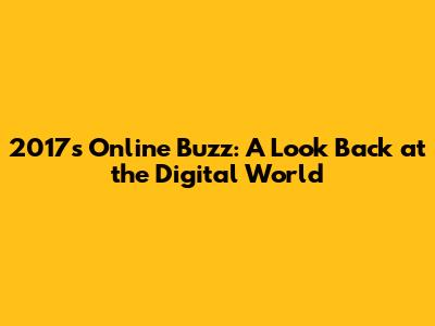 2017's Online Buzz: A Look Back at the Digital World
