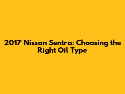 2017 Nissan Sentra: Choosing the Right Oil Type