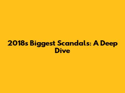 2018's Biggest Scandals: A Deep Dive
