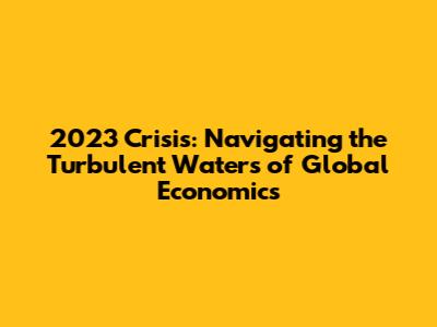 2023 Crisis: Navigating the Turbulent Waters of Global Economics