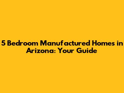 5 Bedroom Manufactured Homes in Arizona: Your Guide