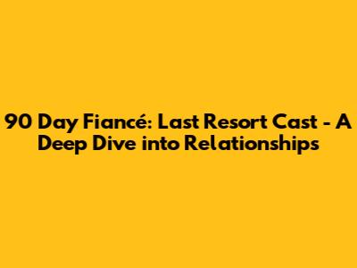 90 Day Fiancé: Last Resort Cast - A Deep Dive into Relationships