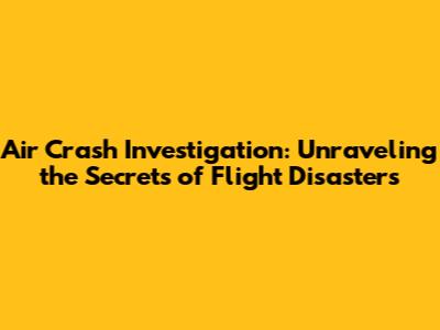 Air Crash Investigation: Unraveling the Secrets of Flight Disasters