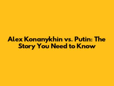 Alex Konanykhin vs. Putin: The Story You Need to Know