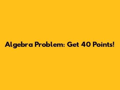 Algebra Problem: Get 40 Points!