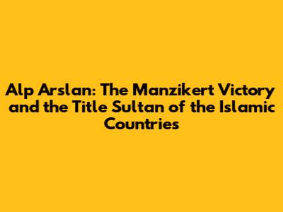 Alp Arslan: The Manzikert Victory and the Title 'Sultan of the Islamic Countries'