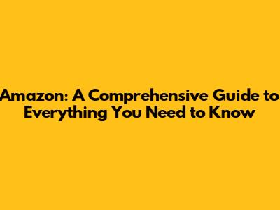 Amazon: A Comprehensive Guide to Everything You Need to Know
