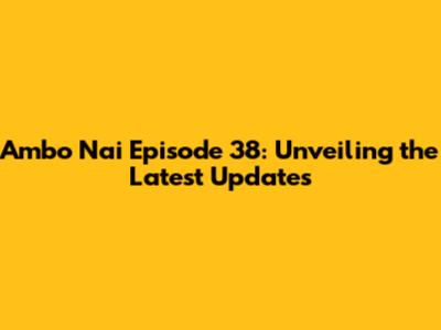 Ambo Nai Episode 38: Unveiling the Latest Updates