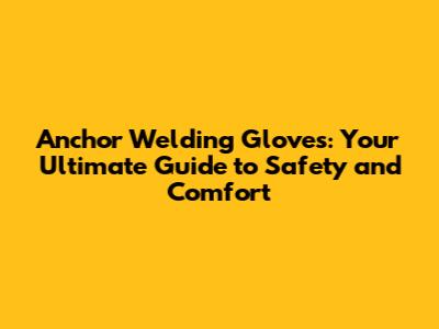 Anchor Welding Gloves: Your Ultimate Guide to Safety and Comfort