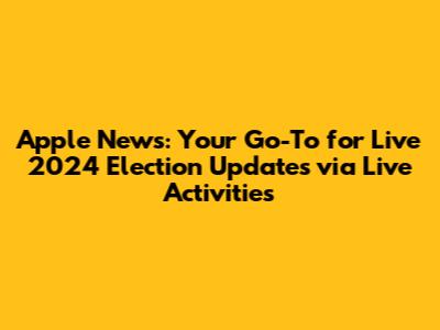 Apple News: Your Go-To for Live 2024 Election Updates via Live Activities