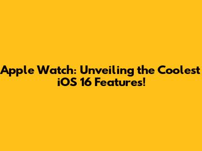 Apple Watch: Unveiling the Coolest iOS 16 Features!