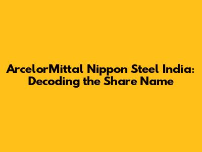 ArcelorMittal Nippon Steel India: Decoding the Share Name