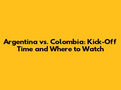 Argentina vs. Colombia: Kick-Off Time and Where to Watch