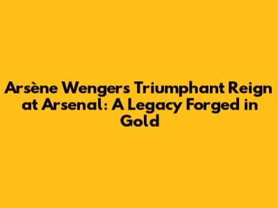 Arsène Wenger's Triumphant Reign at Arsenal: A Legacy Forged in Gold