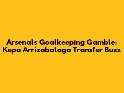 Arsenal's Goalkeeping Gamble: Kepa Arrizabalaga Transfer Buzz