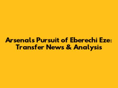 Arsenal's Pursuit of Eberechi Eze: Transfer News & Analysis
