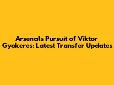 Arsenal's Pursuit of Viktor Gyokeres: Latest Transfer Updates