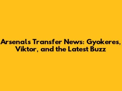 Arsenal's Transfer News: Gyokeres, Viktor, and the Latest Buzz