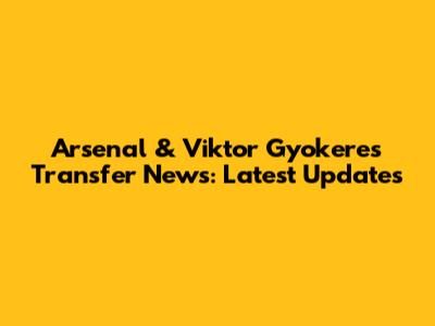 Arsenal & Viktor Gyokeres Transfer News: Latest Updates