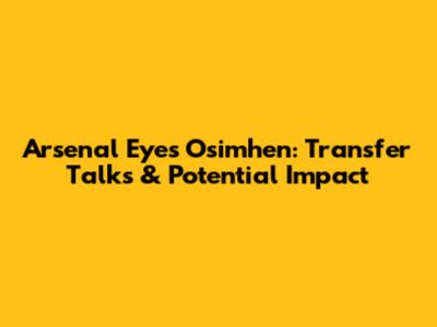 Arsenal Eyes Osimhen: Transfer Talks & Potential Impact