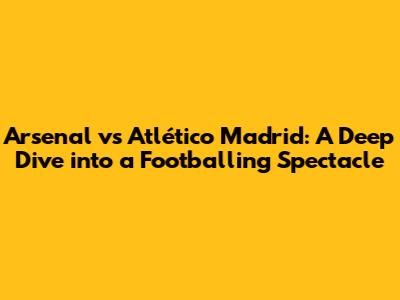 Arsenal vs Atlético Madrid: A Deep Dive into a Footballing Spectacle