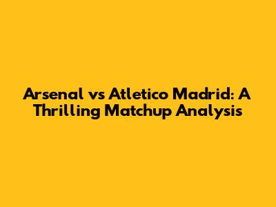 Arsenal vs Atletico Madrid: A Thrilling Matchup Analysis
