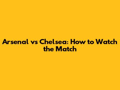 Arsenal vs Chelsea: How to Watch the Match