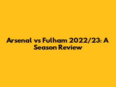 Arsenal vs Fulham 2022/23: A Season Review