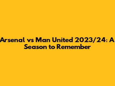 Arsenal vs Man United 2023/24: A Season to Remember