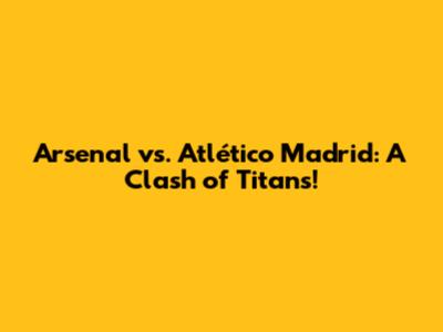 Arsenal vs. Atlético Madrid: A Clash of Titans!