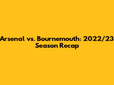 Arsenal vs. Bournemouth: 2022/23 Season Recap