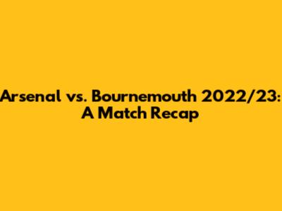 Arsenal vs. Bournemouth 2022/23: A Match Recap