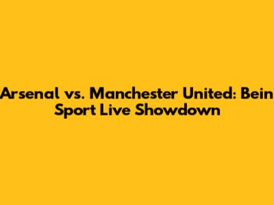 Arsenal vs. Manchester United: Bein Sport Live Showdown