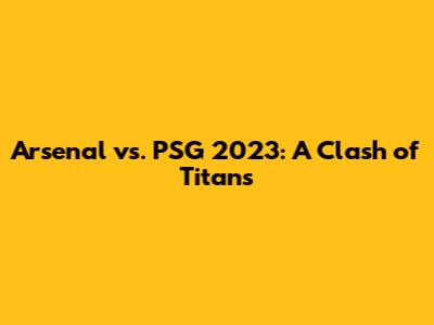 Arsenal vs. PSG 2023: A Clash of Titans