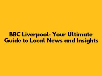 BBC Liverpool: Your Ultimate Guide to Local News and Insights