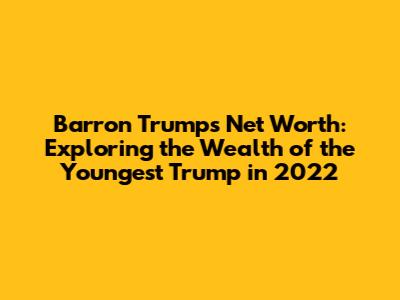 Barron Trump's Net Worth: Exploring the Wealth of the Youngest Trump in 2022