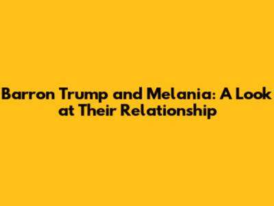 Barron Trump and Melania: A Look at Their Relationship