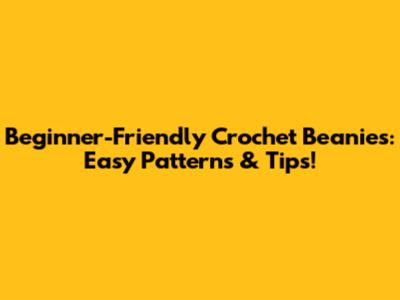 Beginner-Friendly Crochet Beanies: Easy Patterns & Tips!