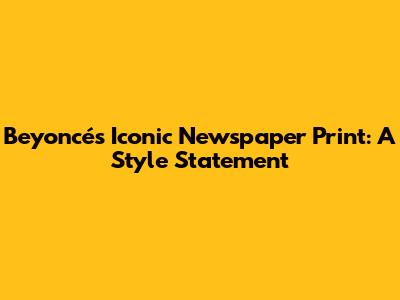 Beyoncé's Iconic Newspaper Print: A Style Statement
