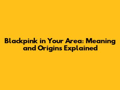 Blackpink in Your Area: Meaning and Origins Explained