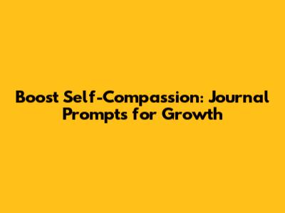 Boost Self-Compassion: Journal Prompts for Growth