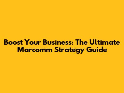 Boost Your Business: The Ultimate Marcomm Strategy Guide