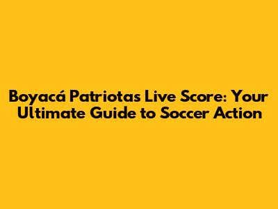 Boyacá Patriotas Live Score: Your Ultimate Guide to Soccer Action