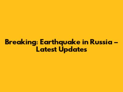 Breaking: Earthquake in Russia – Latest Updates