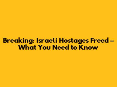 Breaking: Israeli Hostages Freed – What You Need to Know