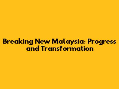 Breaking New Malaysia: Progress and Transformation