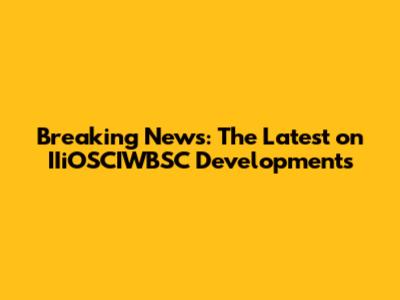 Breaking News: The Latest on IIiOSCIWBSC Developments